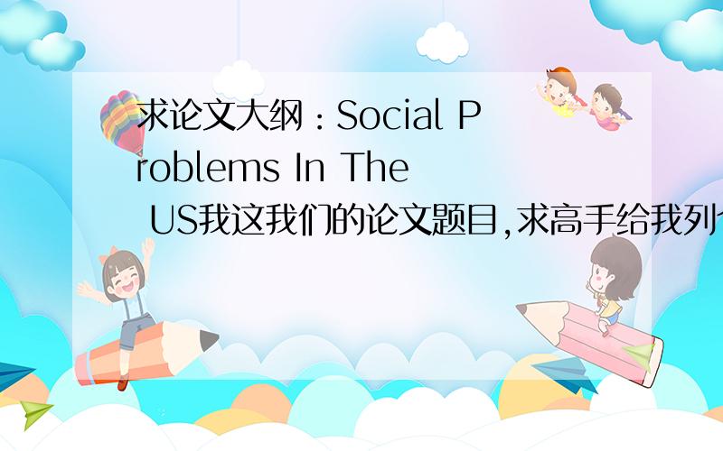 求论文大纲：Social Problems In The US我这我们的论文题目,求高手给我列个大纲,其他内容我自己搞定,.