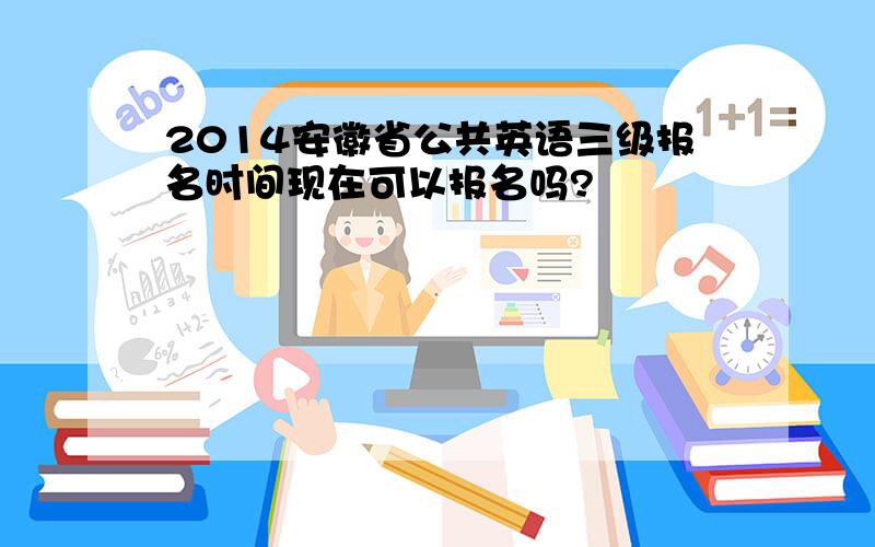 2014安徽省公共英语三级报名时间现在可以报名吗?