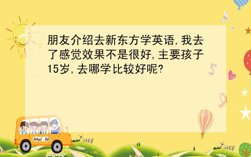 朋友介绍去新东方学英语,我去了感觉效果不是很好,主要孩子15岁,去哪学比较好呢?