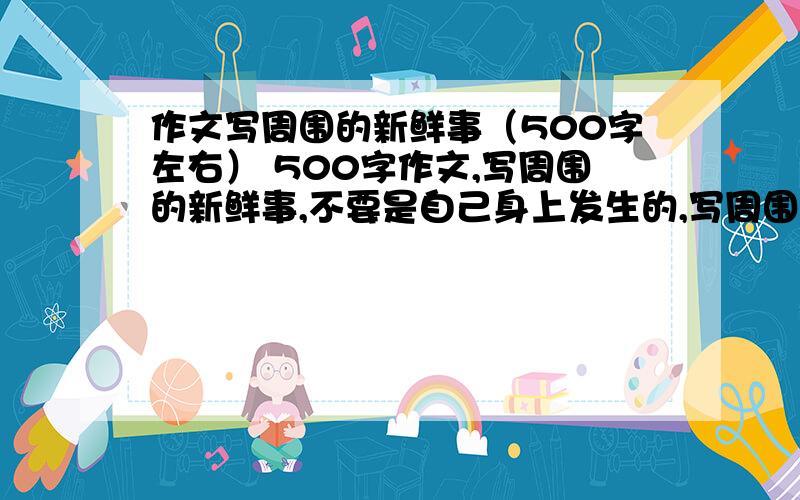 作文写周围的新鲜事（500字左右） 500字作文,写周围的新鲜事,不要是自己身上发生的,写周围的别人身上发生的事情,不要是抄的,自己写的,