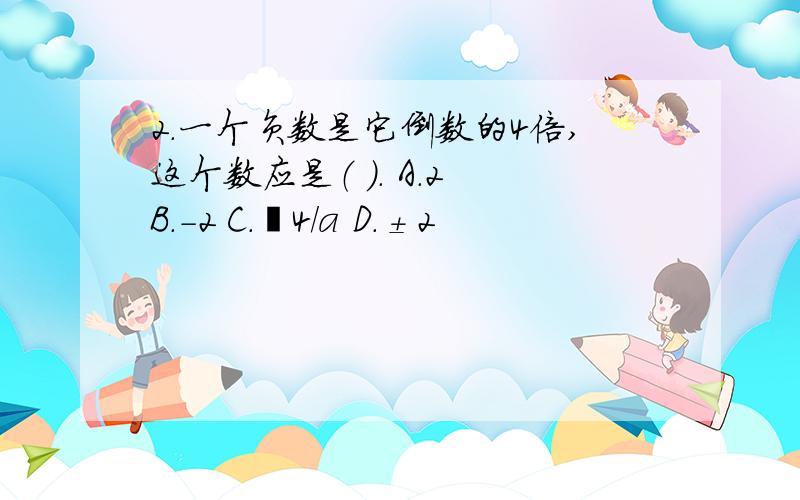 2．一个负数是它倒数的4倍,这个数应是（ ）． A．2 B．－2 C．﹣4/a D．±2