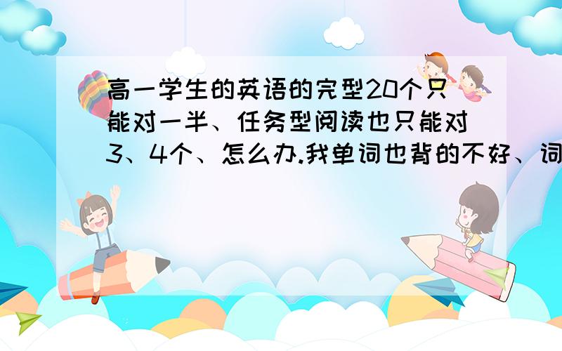 高一学生的英语的完型20个只能对一半、任务型阅读也只能对3、4个、怎么办.我单词也背的不好、词组什么的中英文对不上号、怎么办