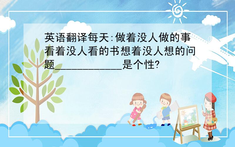 英语翻译每天:做着没人做的事看着没人看的书想着没人想的问题____________是个性?