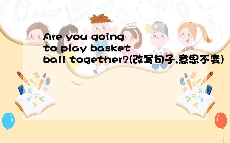 Are you going to play basketball together?(改写句子,意思不变)