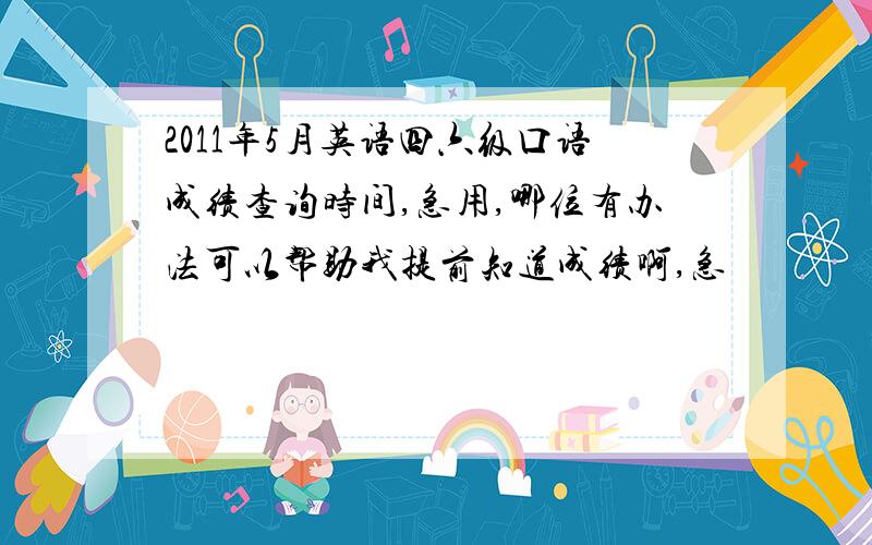 2011年5月英语四六级口语成绩查询时间,急用,哪位有办法可以帮助我提前知道成绩啊,急