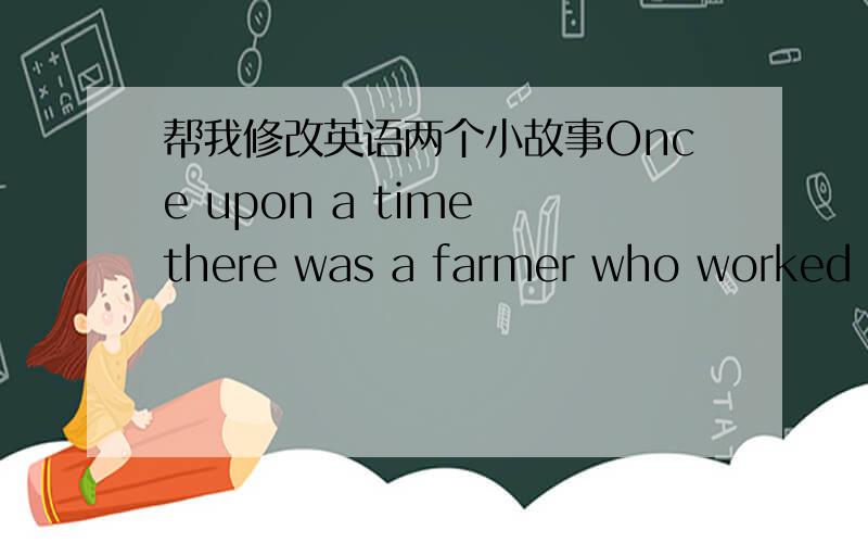 帮我修改英语两个小故事Once upon a time there was a farmer who worked hard in the fields every day.One day,while he was ploughing the fields,he heard a bumping sound.He saw a dead rabbit .He thought to himself ,