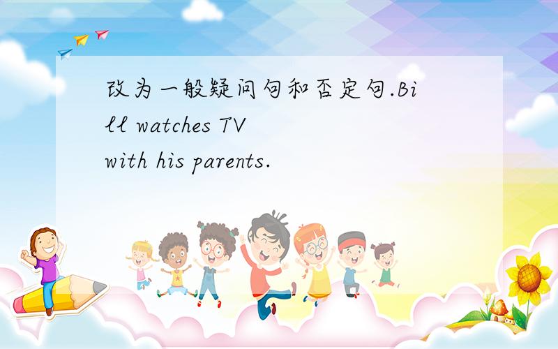 改为一般疑问句和否定句.Bill watches TV with his parents.