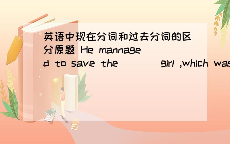 英语中现在分词和过去分词的区分原题 He mannaged to save the ___ girl ,which was praised by many people .A.drowning B .drowned 现在分次是溺水 的意思,过去分次相对是溺死的意思,而英语中过去分词又可以表示