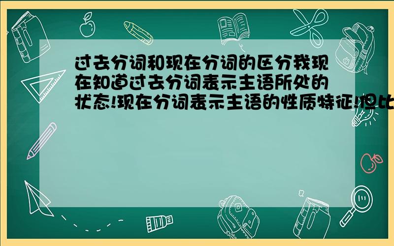 过去分词和现在分词的区分我现在知道过去分词表示主语所处的状态!现在分词表示主语的性质特征!但比如我对历史感兴趣!我怎么知道是interested还是interesting呢?还有他正在看日出!he is looking