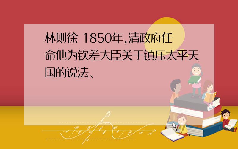 林则徐 1850年,清政府任命他为钦差大臣关于镇压太平天国的说法、