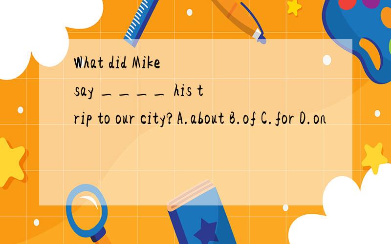 What did Mike say ____ his trip to our city?A.about B.of C.for D.on