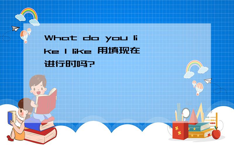 What do you like I like 用填现在进行时吗?