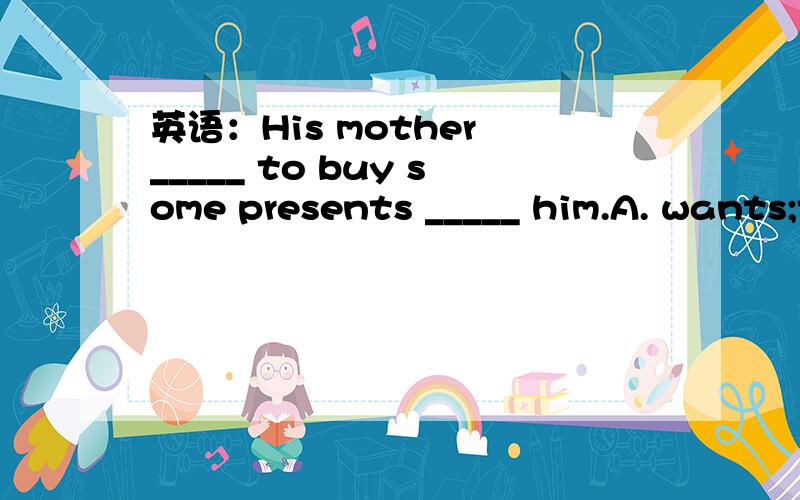 英语：His mother _____ to buy some presents _____ him.A. wants;to             B.want;for                 C.wants;for