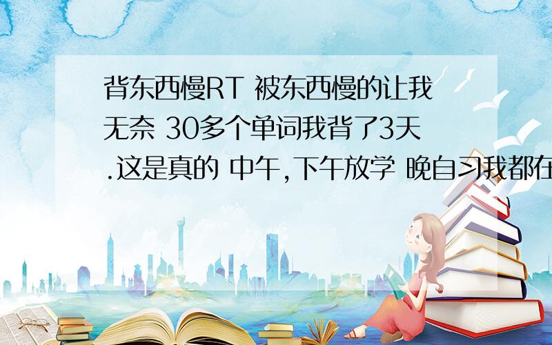 背东西慢RT 被东西慢的让我无奈 30多个单词我背了3天.这是真的 中午,下午放学 晚自习我都在背单词 写完作业就背 3天没背下来 语文古诗和文言文也是 需要好几天 别人都几十分钟就背完 光