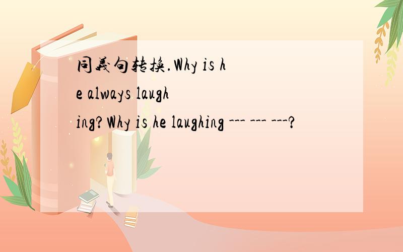 同义句转换.Why is he always laughing?Why is he laughing --- --- ---?