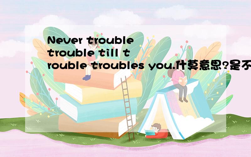 Never trouble trouble till trouble troubles you.什莫意思?是不是可以理解为不要自找麻烦？