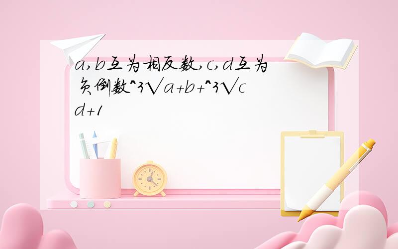 a,b互为相反数,c,d互为负倒数^3√a+b+^3√cd+1