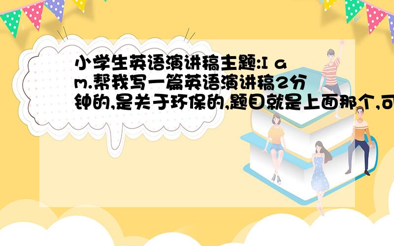 小学生英语演讲稿主题:I am.帮我写一篇英语演讲稿2分钟的,是关于环保的,题目就是上面那个,可以是我是环保小卫士、树、草等等.