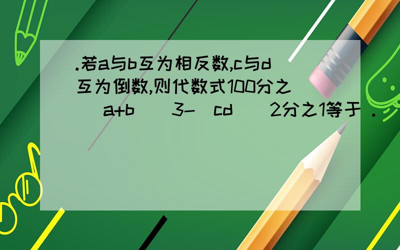 .若a与b互为相反数,c与d互为倒数,则代数式100分之 （a+b）^3-（cd）^2分之1等于 .