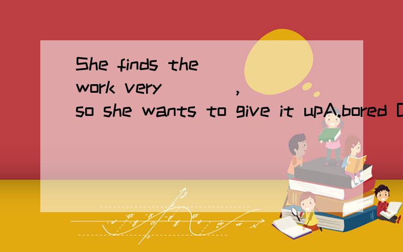 She finds the work very____,so she wants to give it upA.bored B.boring C.intereted D.interesting