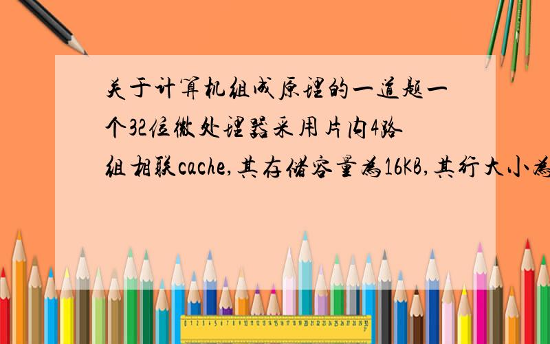 关于计算机组成原理的一道题一个32位微处理器采用片内4路组相联cache,其存储容量为16KB,其行大小为4个32位字.主存地址格式中所确定的标记s-d、组地址d、字地址w分别是____位.