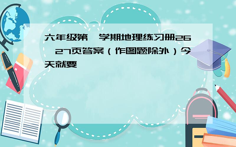 六年级第一学期地理练习册26、27页答案（作图题除外）今天就要