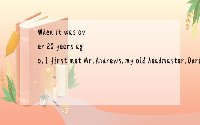 When it was over 20 years ago,I first met Mr.Andrews,my old headmaster.During the war (战争) I was studying at school in the north of England.My 1 had just returned to London,and there were not 2 schools left for children.My father had to go from o