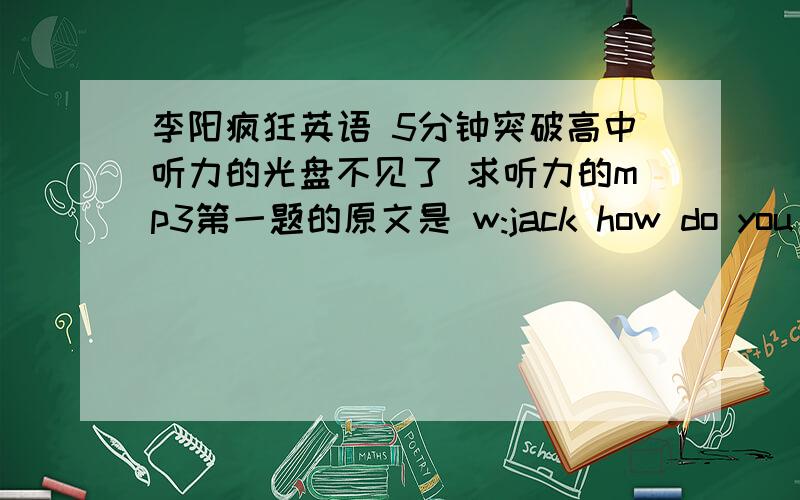 李阳疯狂英语 5分钟突破高中听力的光盘不见了 求听力的mp3第一题的原文是 w:jack how do you like the play?m:it's simple story with a happy ending ,but ,luckily,they had a very strong actor,and he managed to carry the whole p