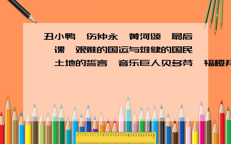 丑小鸭,伤仲永,黄河颂,最后一课,艰难的国运与雄健的国民,土地的誓言,音乐巨人贝多芬,福楼拜家的星期天,孙权劝学,安塞腰鼓,伟大的悲剧,登上地球之巅,真正的英雄,斑羚飞渡,华南虎.(分别是