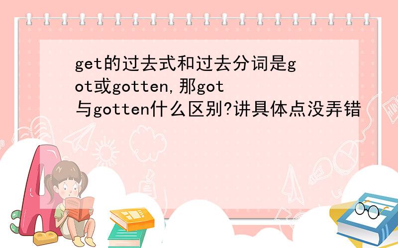 get的过去式和过去分词是got或gotten,那got与gotten什么区别?讲具体点没弄错