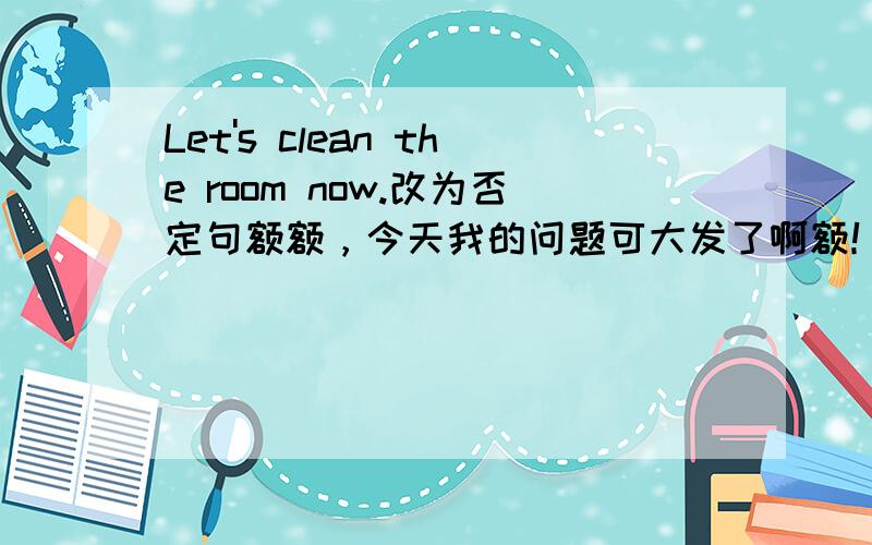 Let's clean the room now.改为否定句额额，今天我的问题可大发了啊额！……