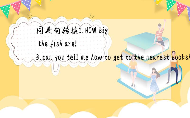 同义句转换1.HOW big the fish are!3.can you tell me how to get to the nearest bookshop?2.if you come to nanjing,i will take you to visit the whole city.4.when i am not with you,please look after yourself well.请速回,