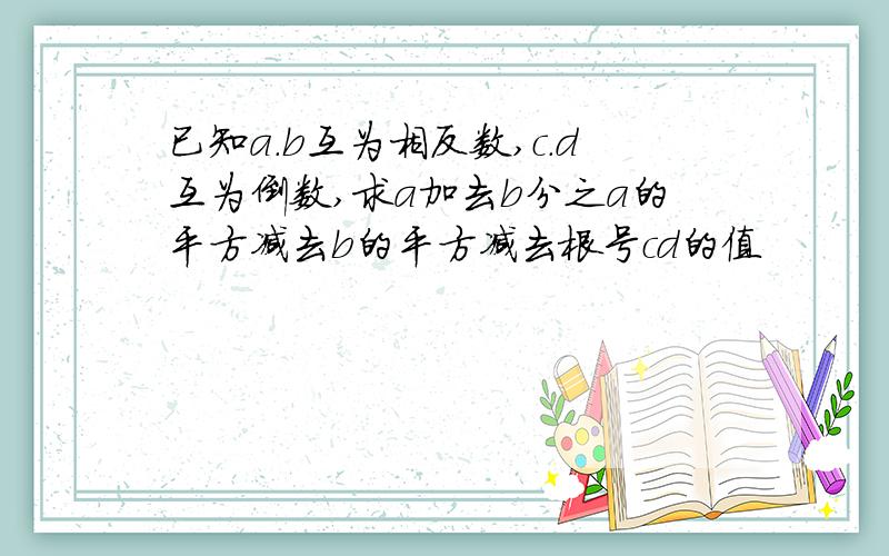 已知a.b互为相反数,c.d互为倒数,求a加去b分之a的平方减去b的平方减去根号cd的值