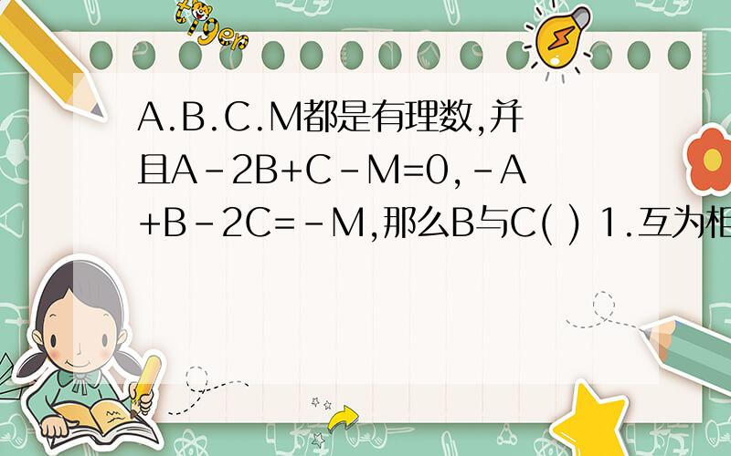 A.B.C.M都是有理数,并且A-2B+C-M=0,-A+B-2C=-M,那么B与C( ) 1.互为相反数,2互为倒数,3互为负倒数 4 相相等