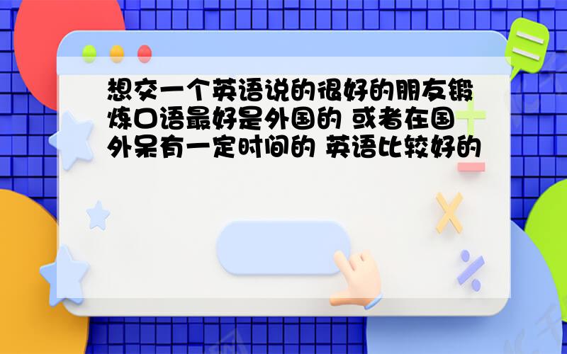 想交一个英语说的很好的朋友锻炼口语最好是外国的 或者在国外呆有一定时间的 英语比较好的