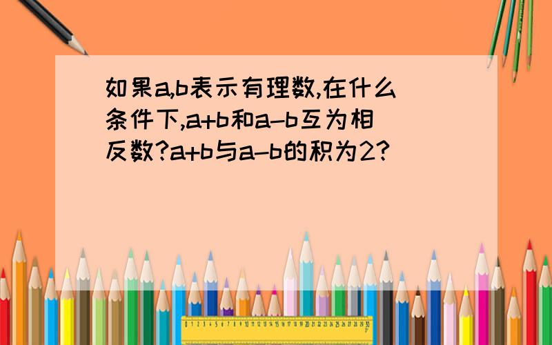 如果a,b表示有理数,在什么条件下,a+b和a-b互为相反数?a+b与a-b的积为2?