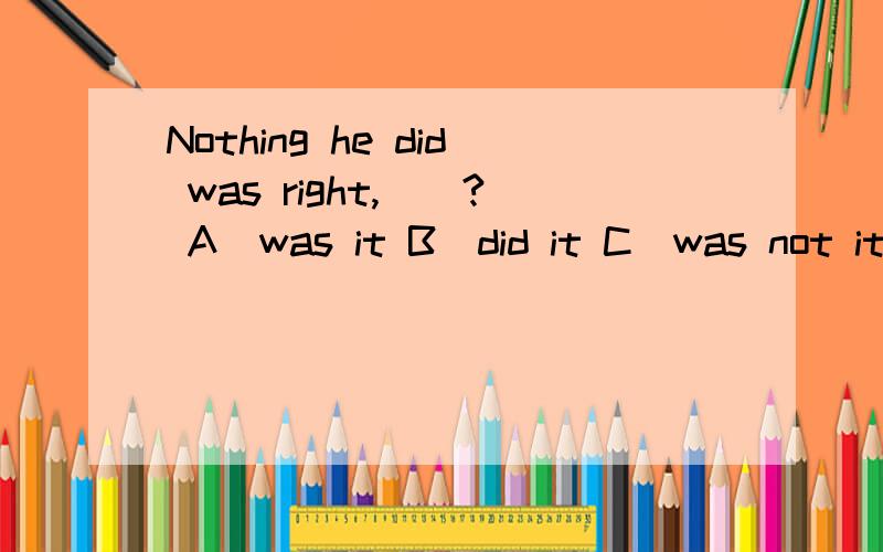 Nothing he did was right,__? A)was it B)did it C)was not it D) did not it 谢谢