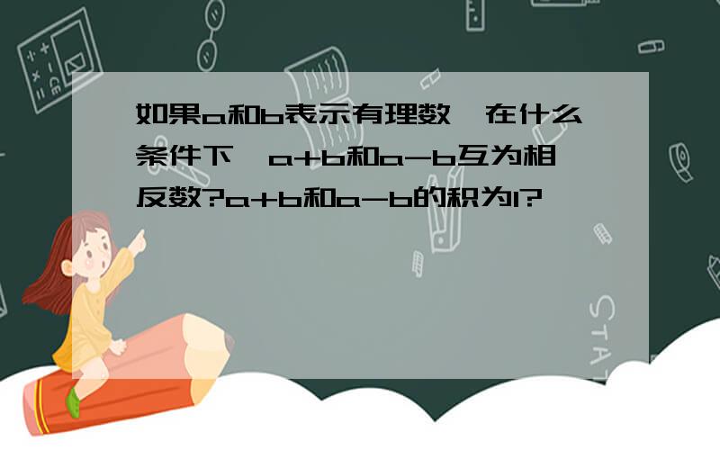 如果a和b表示有理数,在什么条件下,a+b和a-b互为相反数?a+b和a-b的积为1?