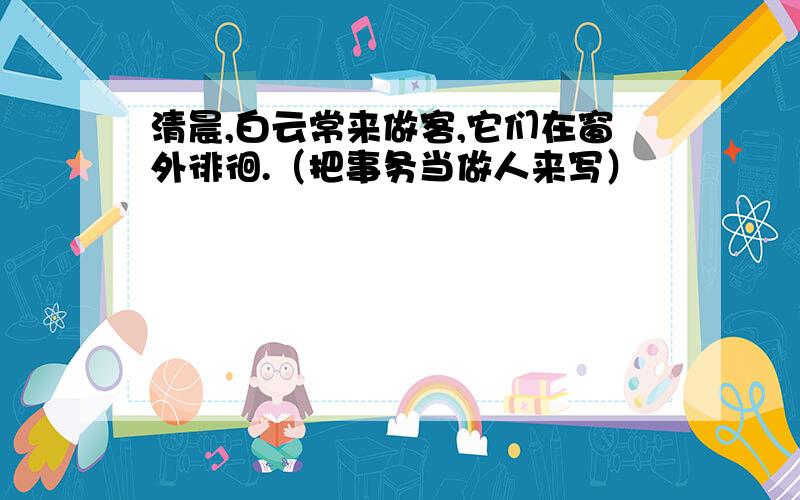 清晨,白云常来做客,它们在窗外徘徊.（把事务当做人来写）