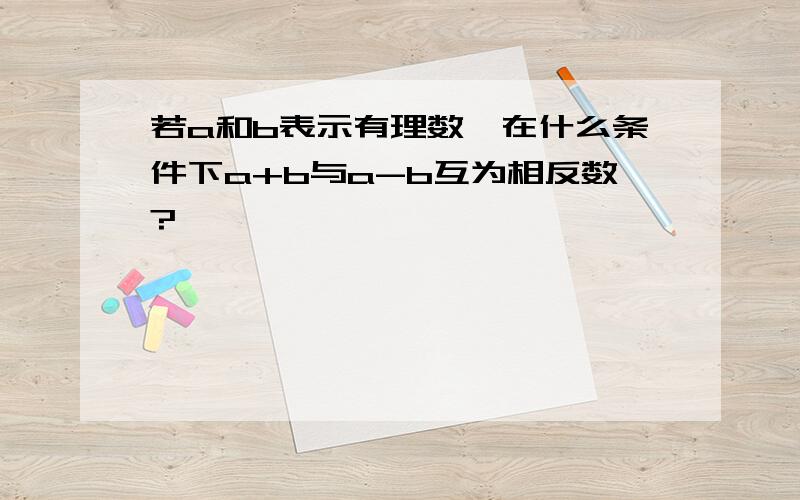 若a和b表示有理数,在什么条件下a+b与a-b互为相反数?