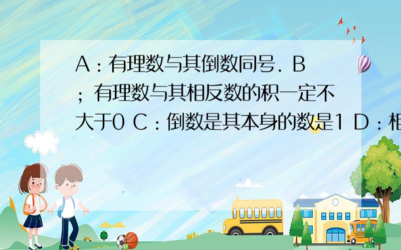 A：有理数与其倒数同号. B；有理数与其相反数的积一定不大于0 C：倒数是其本身的数是1 D：相反数是其本身