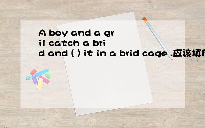 A boy and a gril catch a brid and ( ) it in a brid cage .应该填什么.是put还是take?为什么?