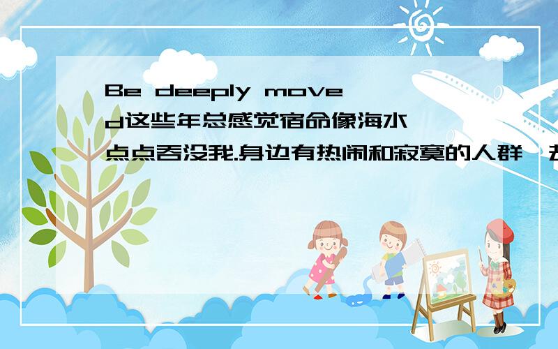 Be deeply moved这些年总感觉宿命像海水,一点点吞没我.身边有热闹和寂寞的人群,却总要回家后拥抱自己纯粹的梦.身边的人来了又去,从轻浮的梦变成现在安稳的期待,人是不是都要经历过才明白