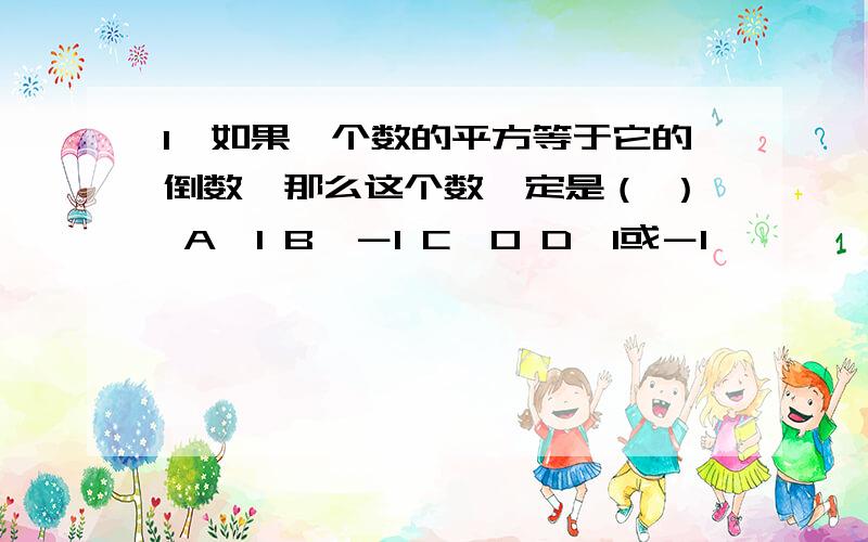 1、如果一个数的平方等于它的倒数,那么这个数一定是（ ） A、1 B、－1 C、0 D、1或－1