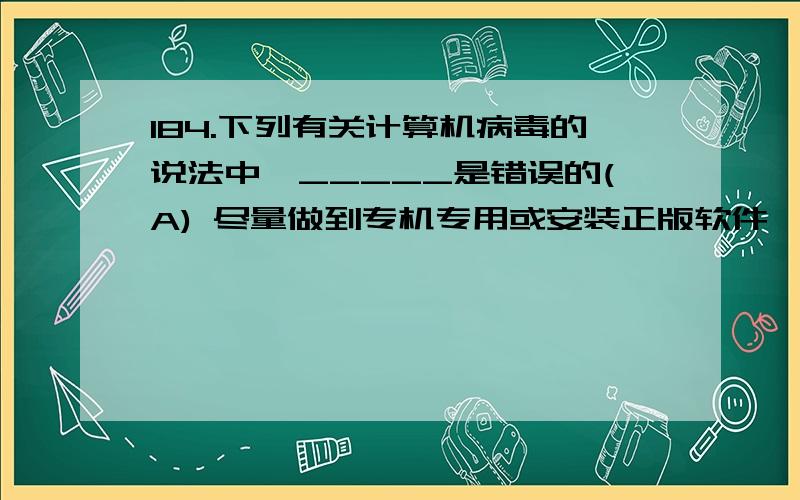 184.下列有关计算机病毒的说法中,_____是错误的(A) 尽量做到专机专用或安装正版软件,是预防计算机病毒的有效措施 (B) 用消毒软件将一个优盘杀毒之后,该软盘一定没有病毒了 (C) 游戏软件常