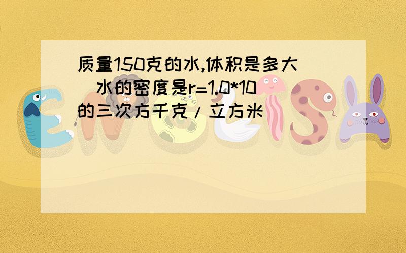 质量150克的水,体积是多大(水的密度是r=1.0*10的三次方千克/立方米