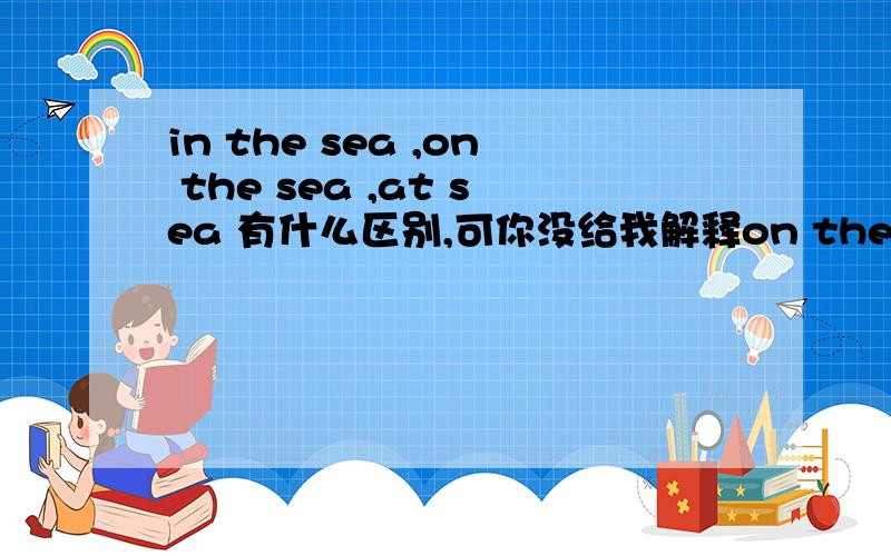 in the sea ,on the sea ,at sea 有什么区别,可你没给我解释on the sea呀