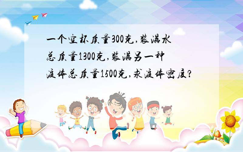 一个空杯质量300克,装满水总质量1300克,装满另一种液体总质量1500克,求液体密度?