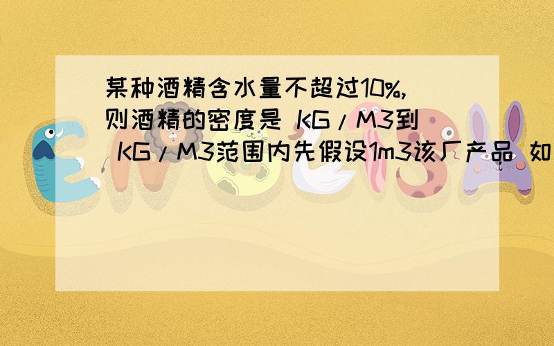 某种酒精含水量不超过10%,则酒精的密度是 KG/M3到 KG/M3范围内先假设1m3该厂产品 如过无水的话就是0.8*10的3次方Kg/m3 含10% 那就是 1*90%*0.8的3次方Kg/m3+1*10%*1.0的3次方Kg/m3=0.82的3次方Kg 0.82的3次方Kg