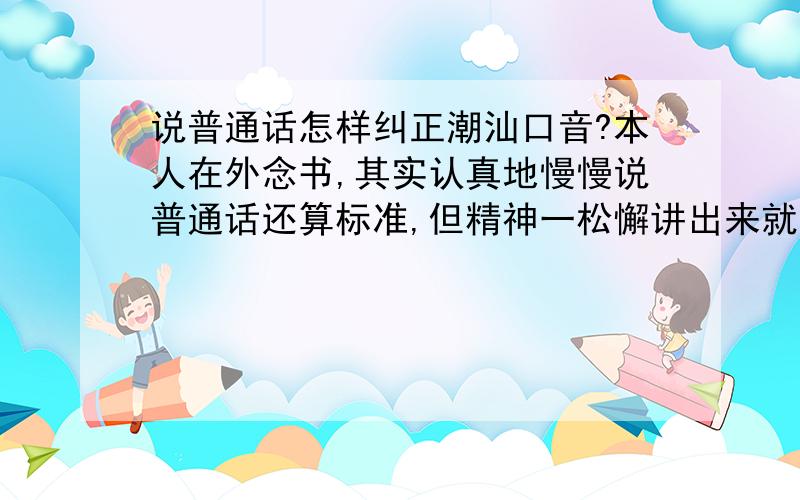 说普通话怎样纠正潮汕口音?本人在外念书,其实认真地慢慢说普通话还算标准,但精神一松懈讲出来就带有潮汕音.另一方面,我觉得认真地讲标准普通话给人感觉很做作.哎,求高手指教,特别是